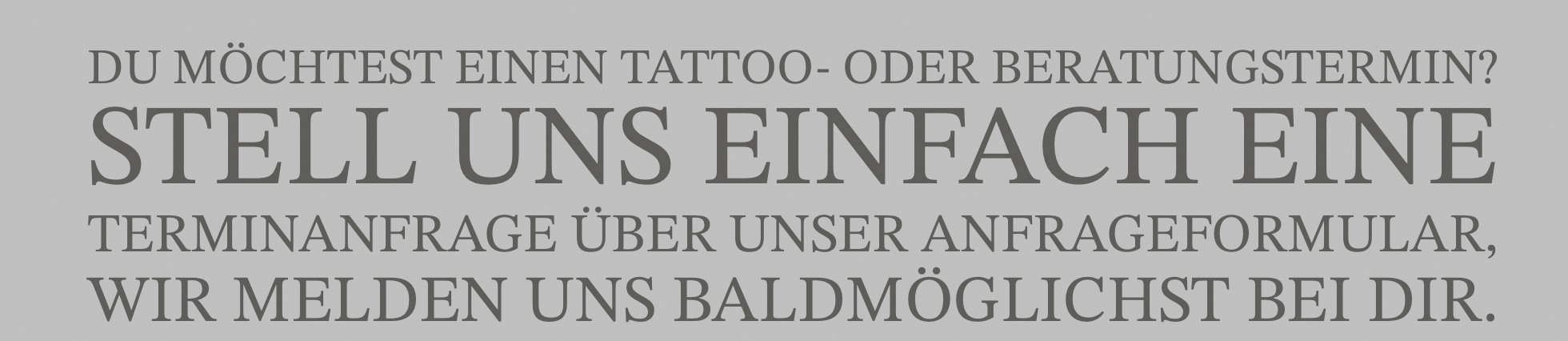 Du möchtest einen Tattoo- oder Beratungstermin? Stell uns einfach eineTerminanfrage über unser Anfrageformular. Wir melden uns baldmöglichst bei Dir.